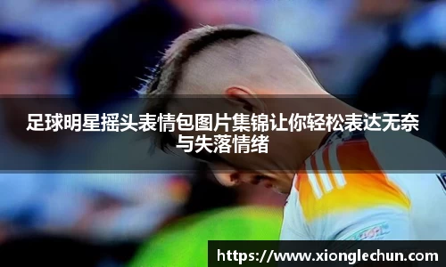 足球明星摇头表情包图片集锦让你轻松表达无奈与失落情绪